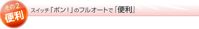 魅力２便利！スイッチ「ポン！」のフルオートで『便利』