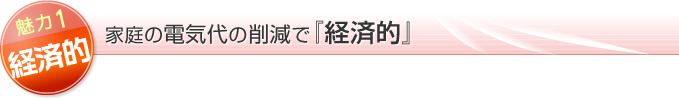魅力１！経済的で、家庭の電気代の削減で『経済的』
